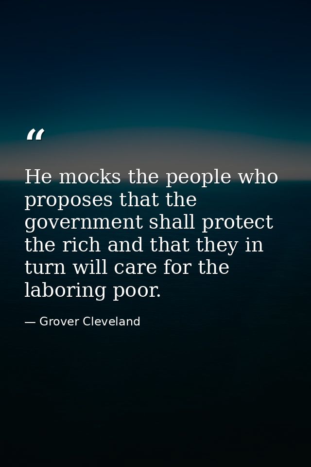 He mocks the people who proposes that the government shall protect the rich and that they in turn will care for the labo — Grover Cleveland
