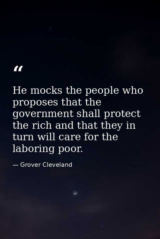 He mocks the people who proposes that the government shall protect the rich and that they in turn will care for the labo — Grover Cleveland