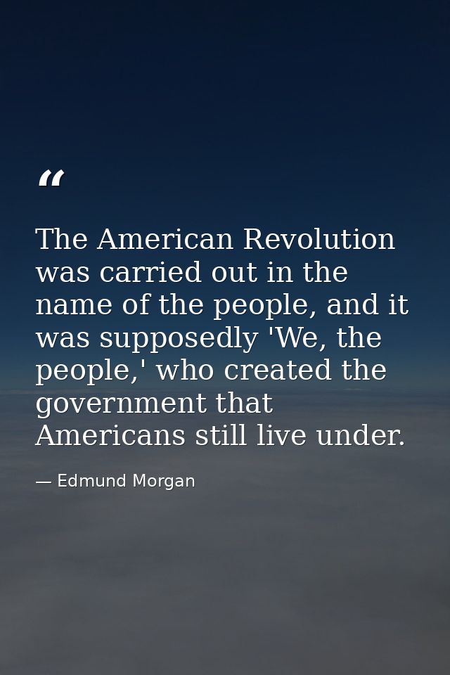 The American Revolution was carried out in the name of the people, and it was supposedly 'We, the people,' who created t — Edmund Morgan
