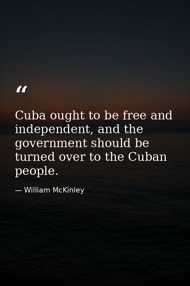 Cuba ought to be free and independent, and the government should be turned over to the Cuban people. — William McKinley