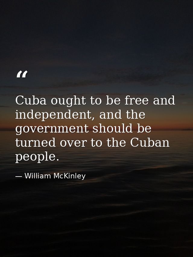 Cuba ought to be free and independent, and the government should be turned over to the Cuban people. — William McKinley