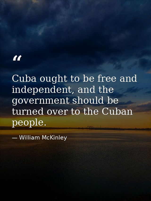 Cuba ought to be free and independent, and the government should be turned over to the Cuban people. — William McKinley
