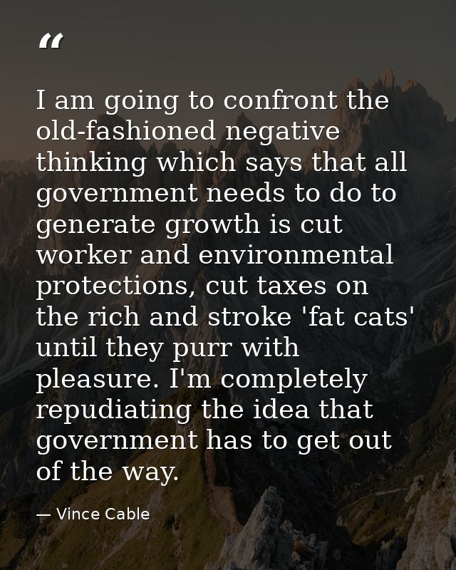 I am going to confront the old-fashioned negative thinking which says that all government needs to do to generate growth — Vince Cable