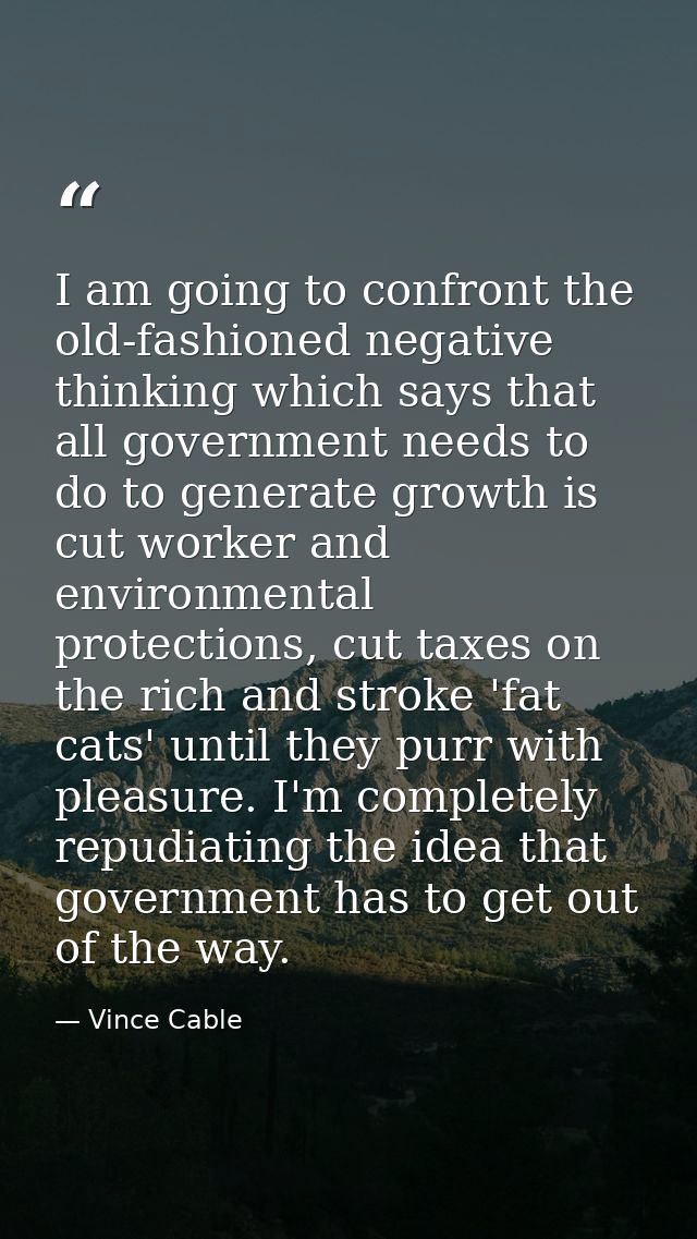 I am going to confront the old-fashioned negative thinking which says that all government needs to do to generate growth — Vince Cable