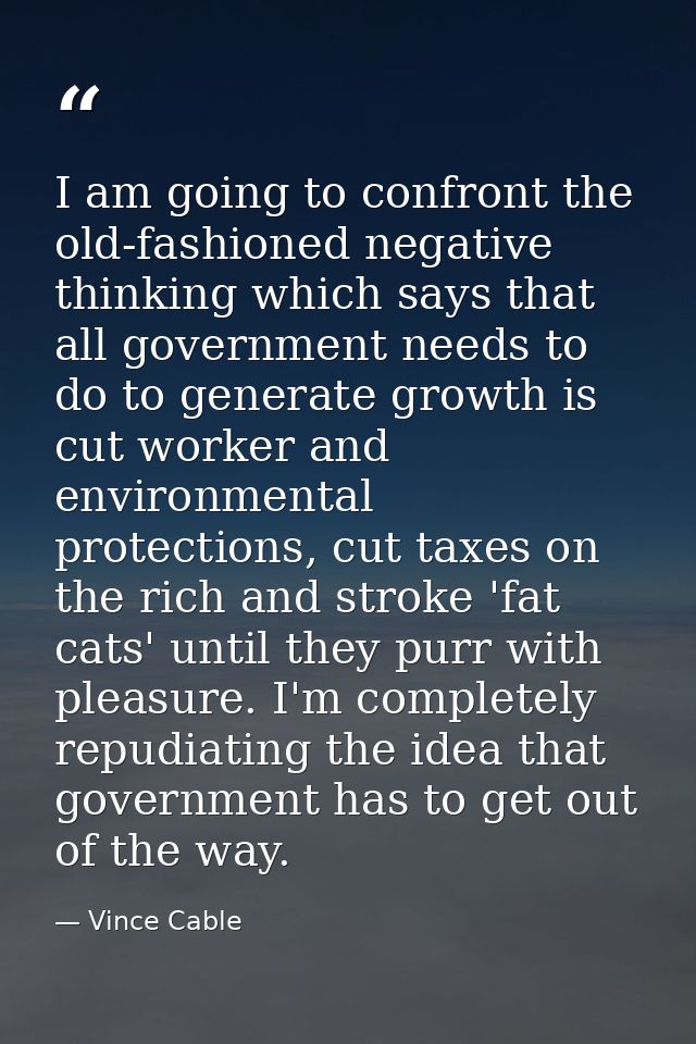 I am going to confront the old-fashioned negative thinking which says that all government needs to do to generate growth — Vince Cable