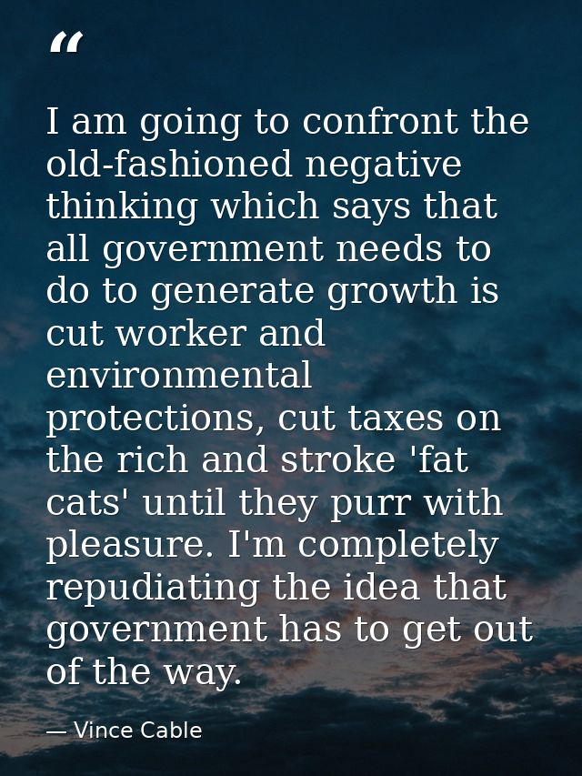 I am going to confront the old-fashioned negative thinking which says that all government needs to do to generate growth — Vince Cable