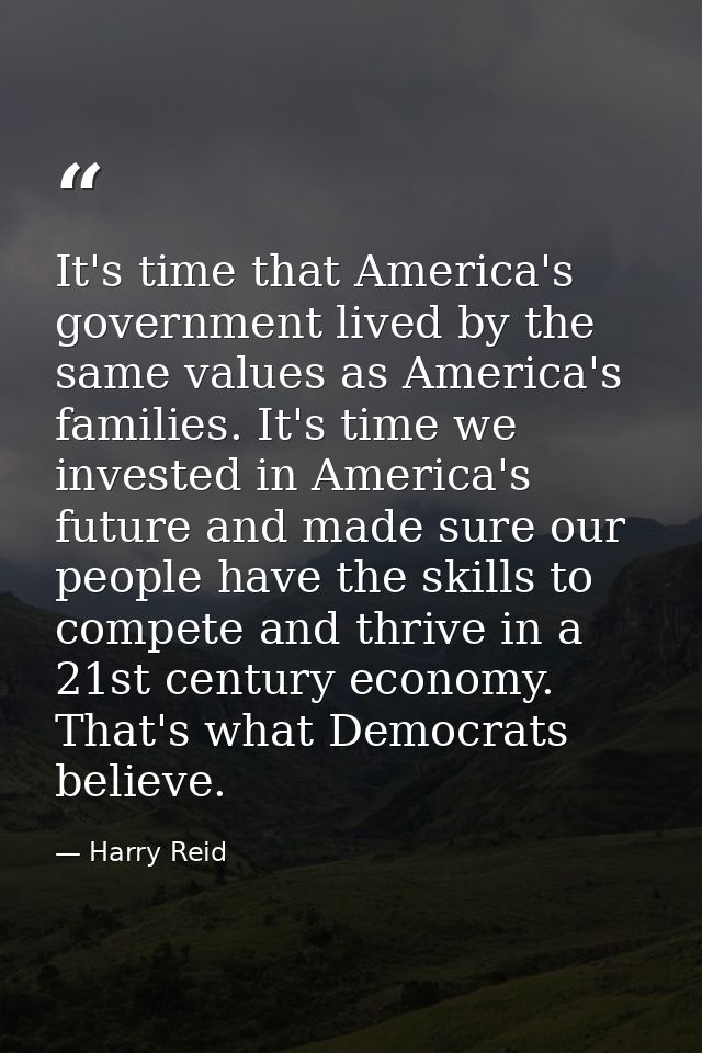 It's time that America's government lived by the same values as America's families. It's time we invested in America's f — Harry Reid