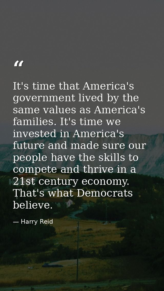 It's time that America's government lived by the same values as America's families. It's time we invested in America's f — Harry Reid