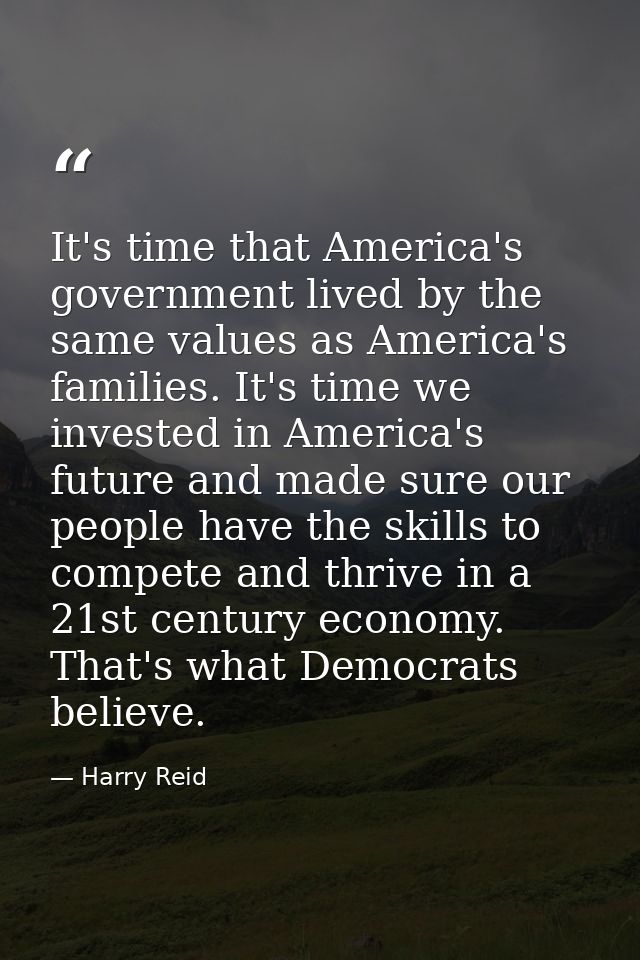 It's time that America's government lived by the same values as America's families. It's time we invested in America's f — Harry Reid