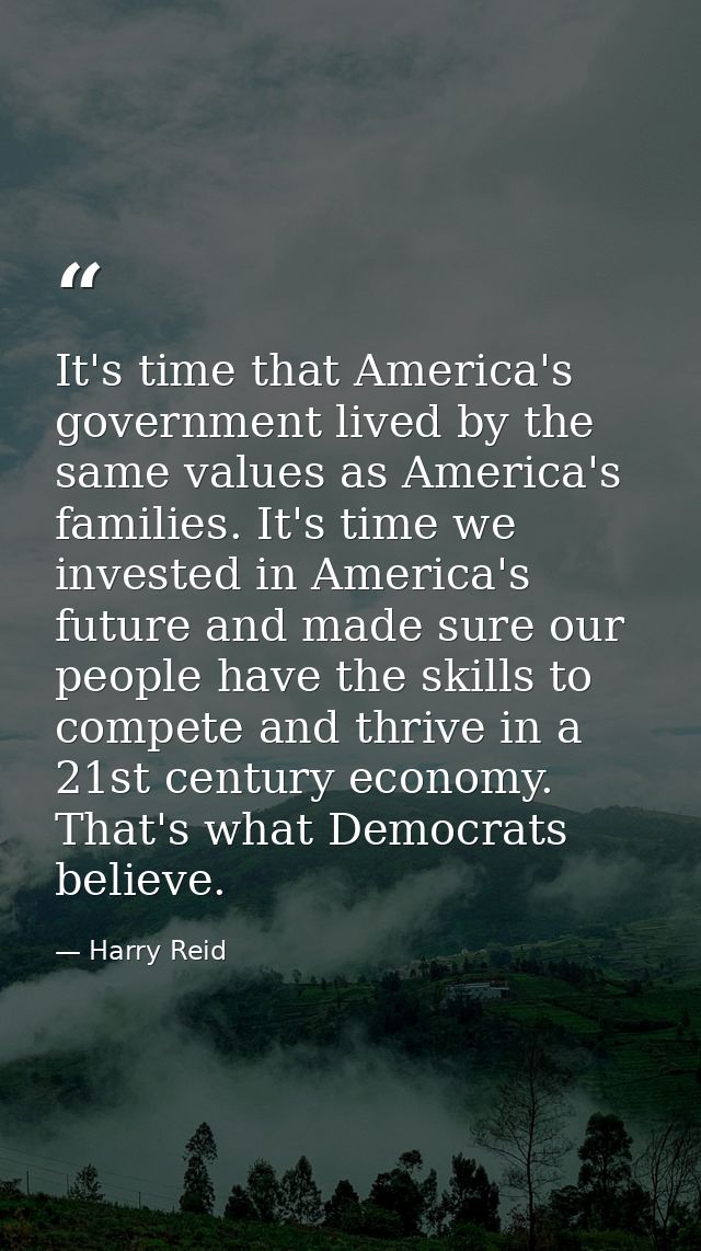 It's time that America's government lived by the same values as America's families. It's time we invested in America's f — Harry Reid