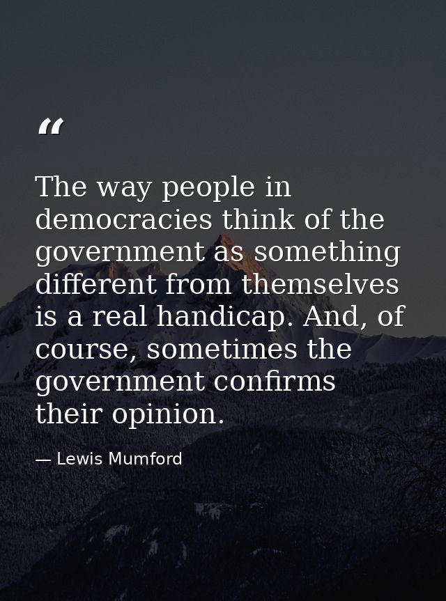 The way people in democracies think of the government as something different from themselves is a real handicap. And, of — Lewis Mumford