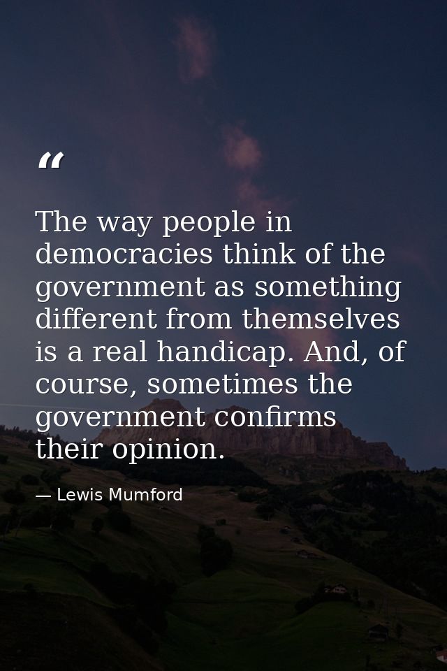 The way people in democracies think of the government as something different from themselves is a real handicap. And, of — Lewis Mumford