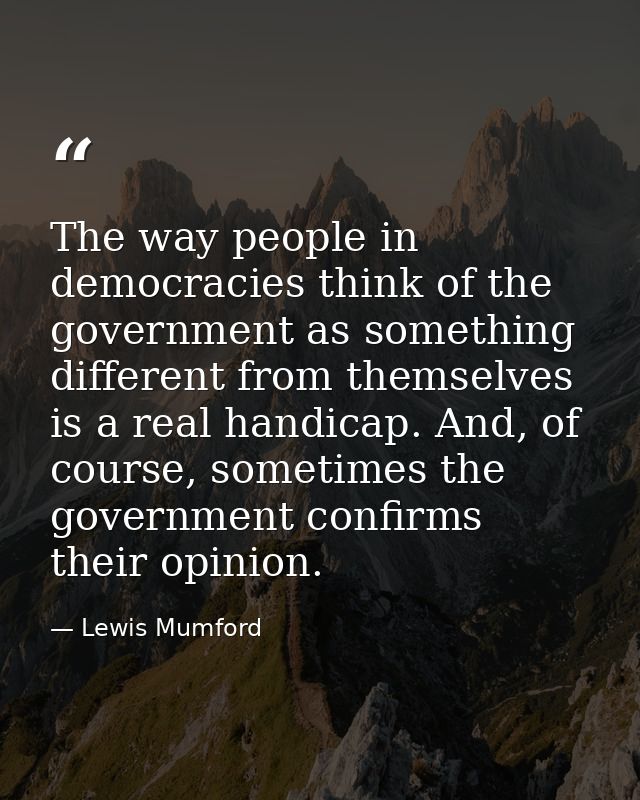 The way people in democracies think of the government as something different from themselves is a real handicap. And, of — Lewis Mumford
