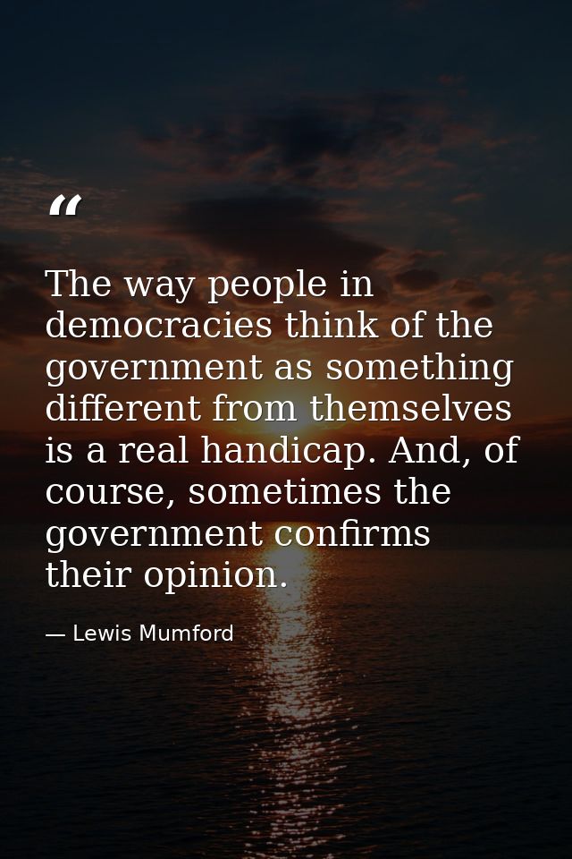 The way people in democracies think of the government as something different from themselves is a real handicap. And, of — Lewis Mumford