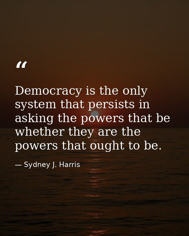 Democracy is the only system that persists in asking the powers that be whether they are the powers that ought to be. — Sydney J. Harris