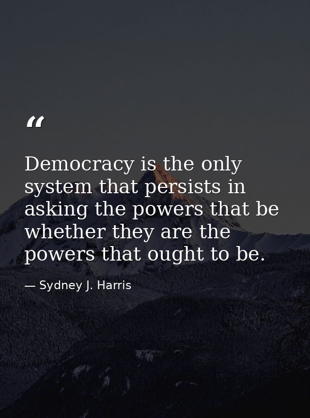Democracy is the only system that persists in asking the powers that be whether they are the powers that ought to be. — Sydney J. Harris