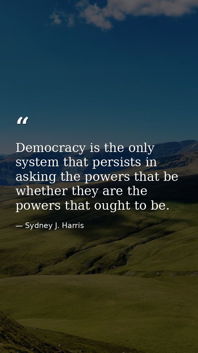 Democracy is the only system that persists in asking the powers that be whether they are the powers that ought to be. — Sydney J. Harris