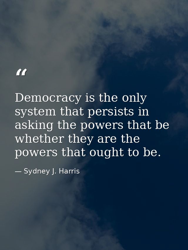 Democracy is the only system that persists in asking the powers that be whether they are the powers that ought to be. — Sydney J. Harris