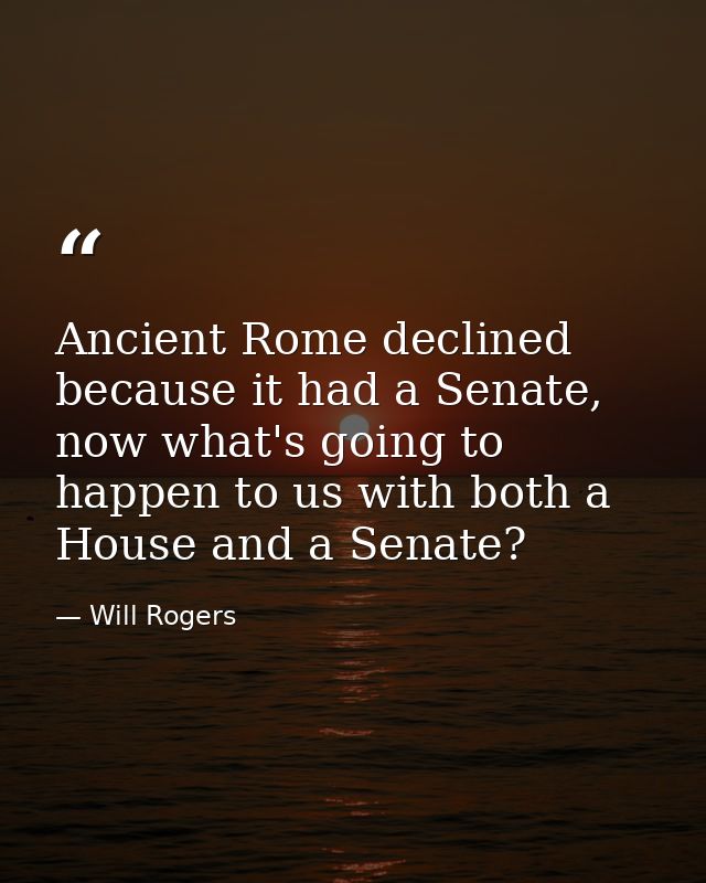 Ancient Rome declined because it had a Senate, now what's going to happen to us with both a House and a Senate? — Will Rogers