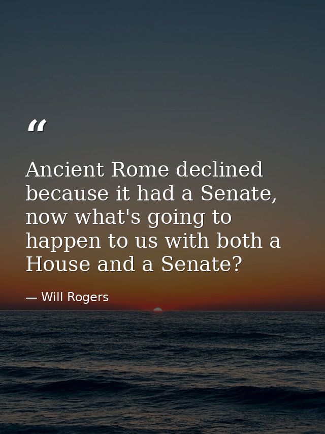 Ancient Rome declined because it had a Senate, now what's going to happen to us with both a House and a Senate? — Will Rogers