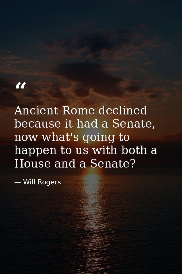 Ancient Rome declined because it had a Senate, now what's going to happen to us with both a House and a Senate? — Will Rogers