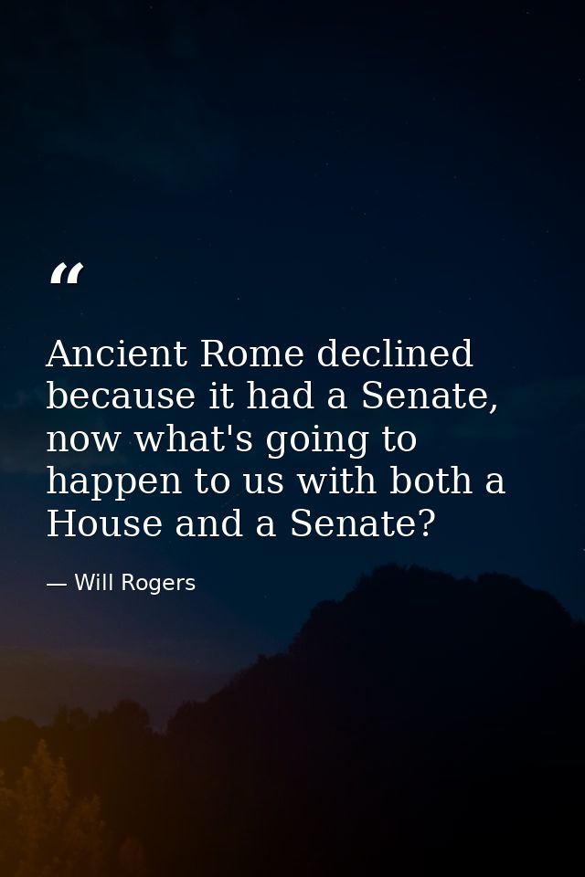 Ancient Rome declined because it had a Senate, now what's going to happen to us with both a House and a Senate? — Will Rogers