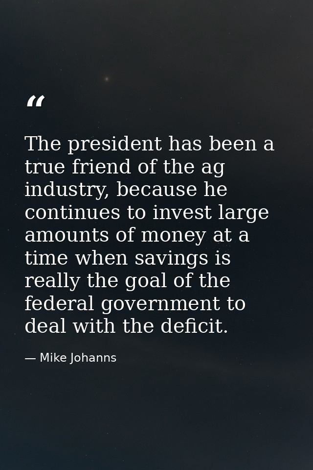 The president has been a true friend of the ag industry, because he continues to invest large amounts of money at a time — Mike Johanns