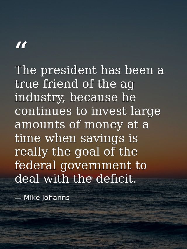 The president has been a true friend of the ag industry, because he continues to invest large amounts of money at a time — Mike Johanns