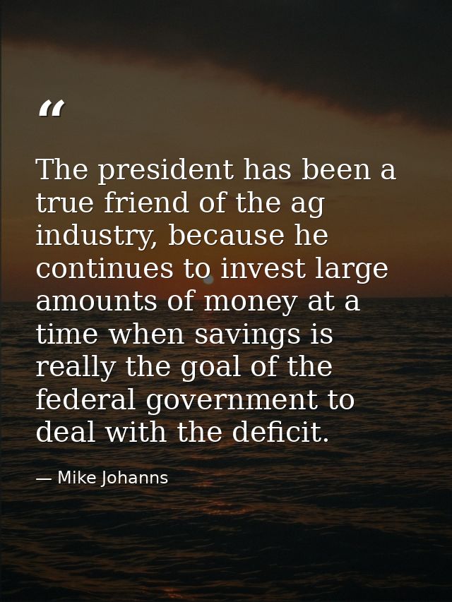 The president has been a true friend of the ag industry, because he continues to invest large amounts of money at a time — Mike Johanns