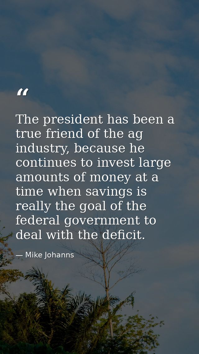 The president has been a true friend of the ag industry, because he continues to invest large amounts of money at a time — Mike Johanns