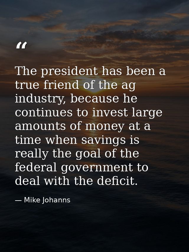 The president has been a true friend of the ag industry, because he continues to invest large amounts of money at a time — Mike Johanns
