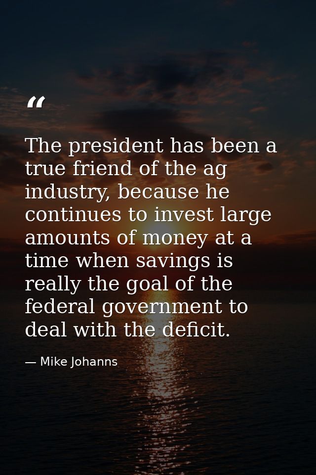 The president has been a true friend of the ag industry, because he continues to invest large amounts of money at a time — Mike Johanns