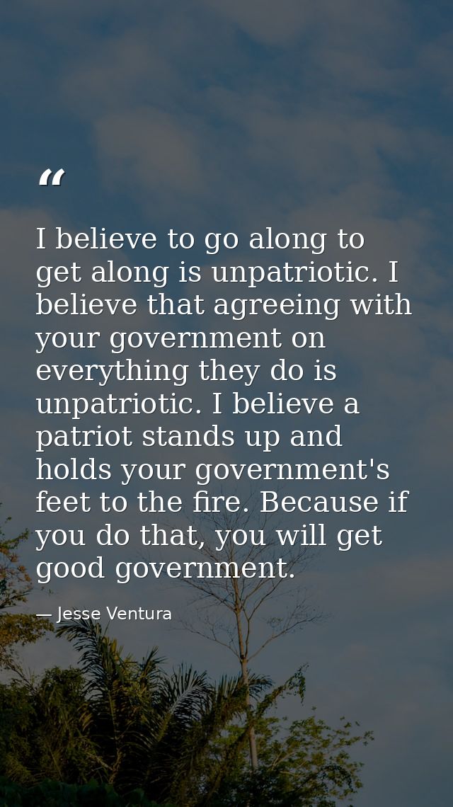 I believe to go along to get along is unpatriotic. I believe that agreeing with your government on everything they do is — Jesse Ventura