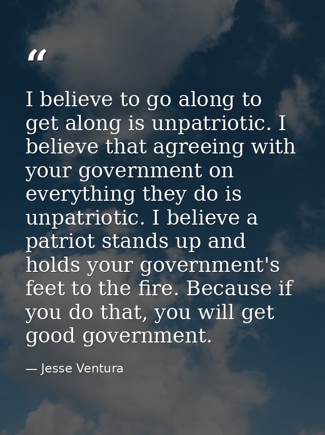 I believe to go along to get along is unpatriotic. I believe that agreeing with your government on everything they do is — Jesse Ventura