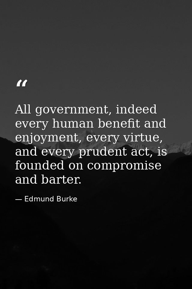 All government, indeed every human benefit and enjoyment, every virtue, and every prudent act, is founded on compromise  — Edmund Burke