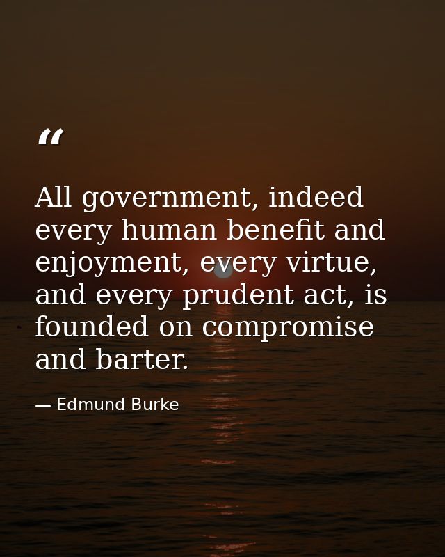 All government, indeed every human benefit and enjoyment, every virtue, and every prudent act, is founded on compromise  — Edmund Burke