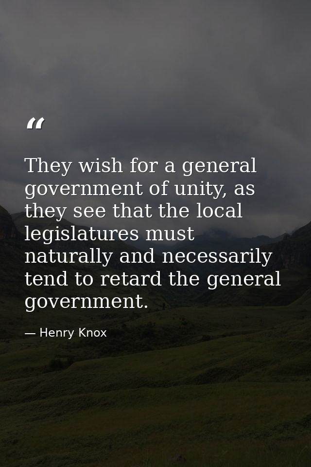 They wish for a general government of unity, as they see that the local legislatures must naturally and necessarily tend — Henry Knox