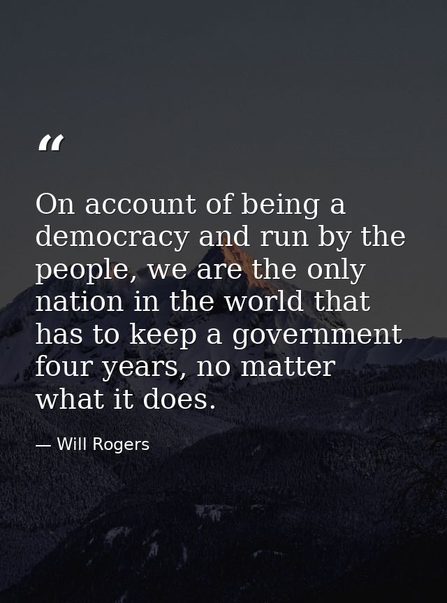 On account of being a democracy and run by the people, we are the only nation in the world that has to keep a government — Will Rogers