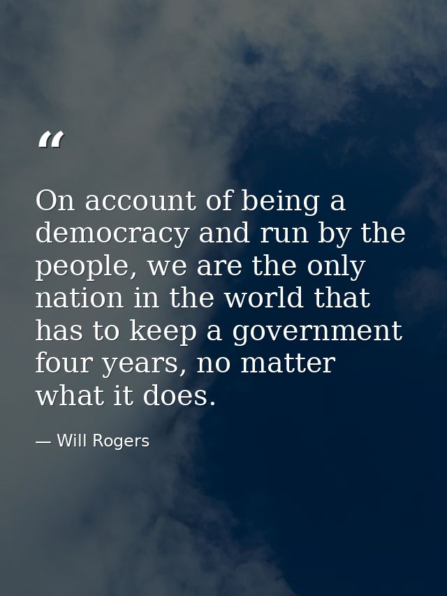 On account of being a democracy and run by the people, we are the only nation in the world that has to keep a government — Will Rogers
