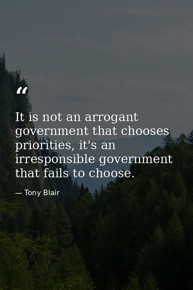 It is not an arrogant government that chooses priorities, it's an irresponsible government that fails to choose. — Tony Blair