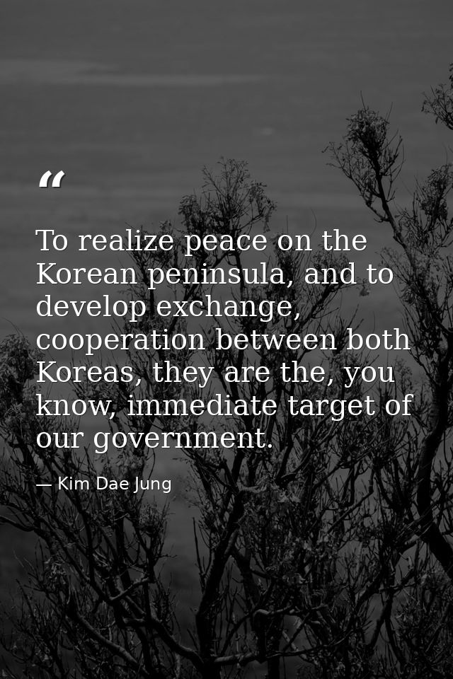 To realize peace on the Korean peninsula, and to develop exchange, cooperation between both Koreas, they are the, you kn — Kim Dae Jung