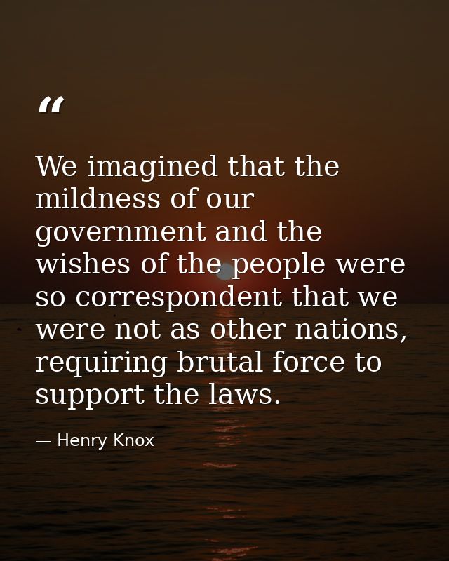 We imagined that the mildness of our government and the wishes of the people were so correspondent that we were not as o — Henry Knox