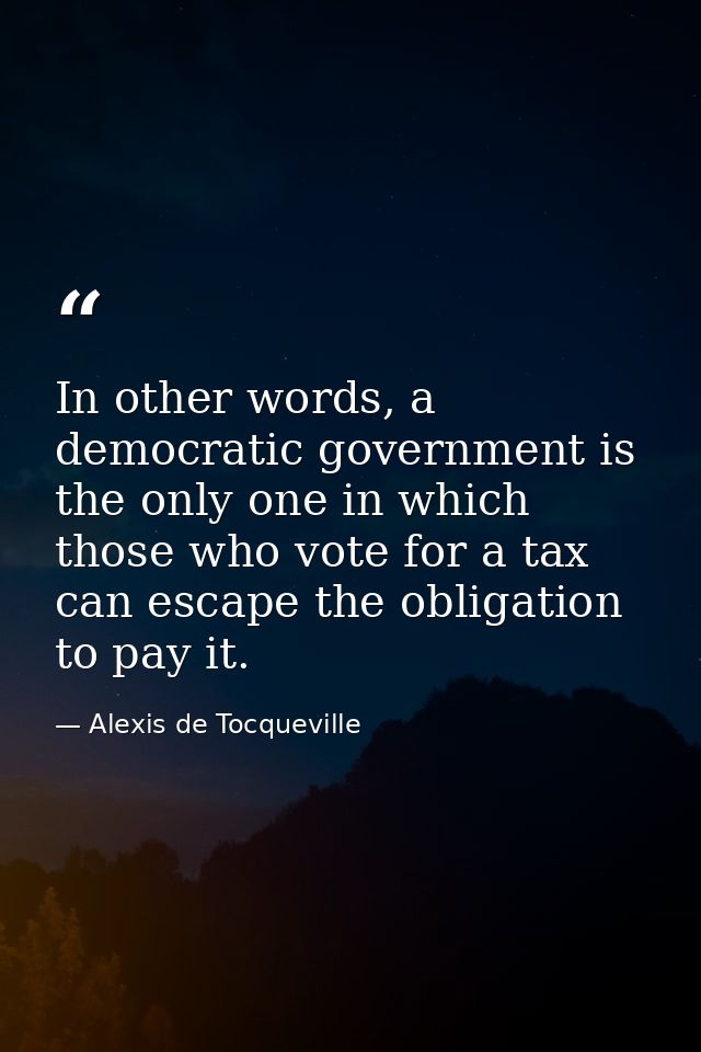 In other words, a democratic government is the only one in which those who vote for a tax can escape the obligation to p — Alexis de Tocqueville