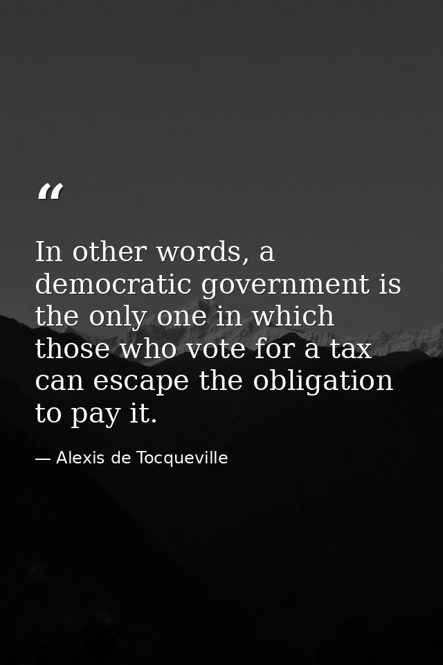 In other words, a democratic government is the only one in which those who vote for a tax can escape the obligation to p — Alexis de Tocqueville