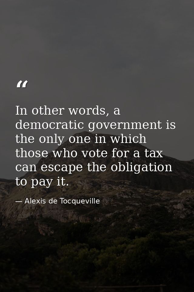 In other words, a democratic government is the only one in which those who vote for a tax can escape the obligation to p — Alexis de Tocqueville