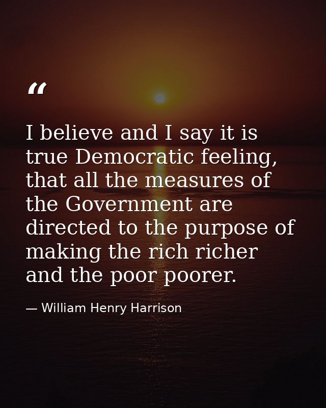 I believe and I say it is true Democratic feeling, that all the measures of the Government are directed to the purpose o — William Henry Harrison