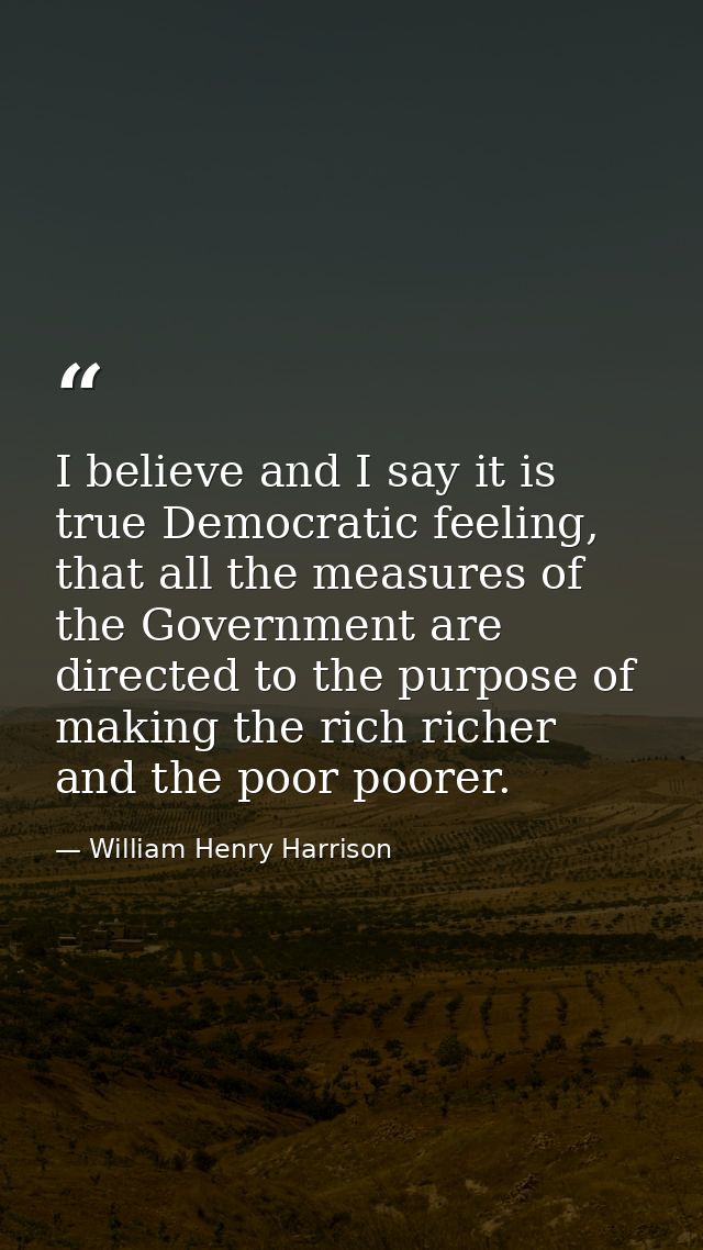 I believe and I say it is true Democratic feeling, that all the measures of the Government are directed to the purpose o — William Henry Harrison