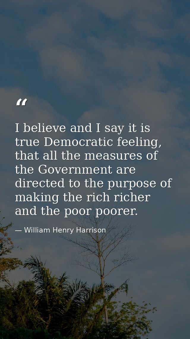 I believe and I say it is true Democratic feeling, that all the measures of the Government are directed to the purpose o — William Henry Harrison