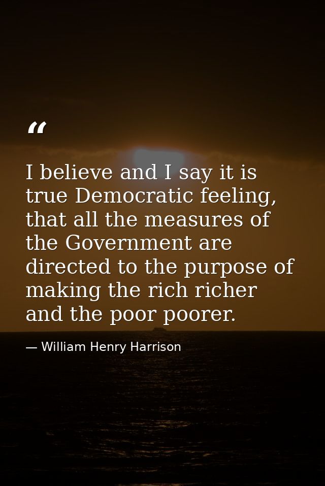 I believe and I say it is true Democratic feeling, that all the measures of the Government are directed to the purpose o — William Henry Harrison