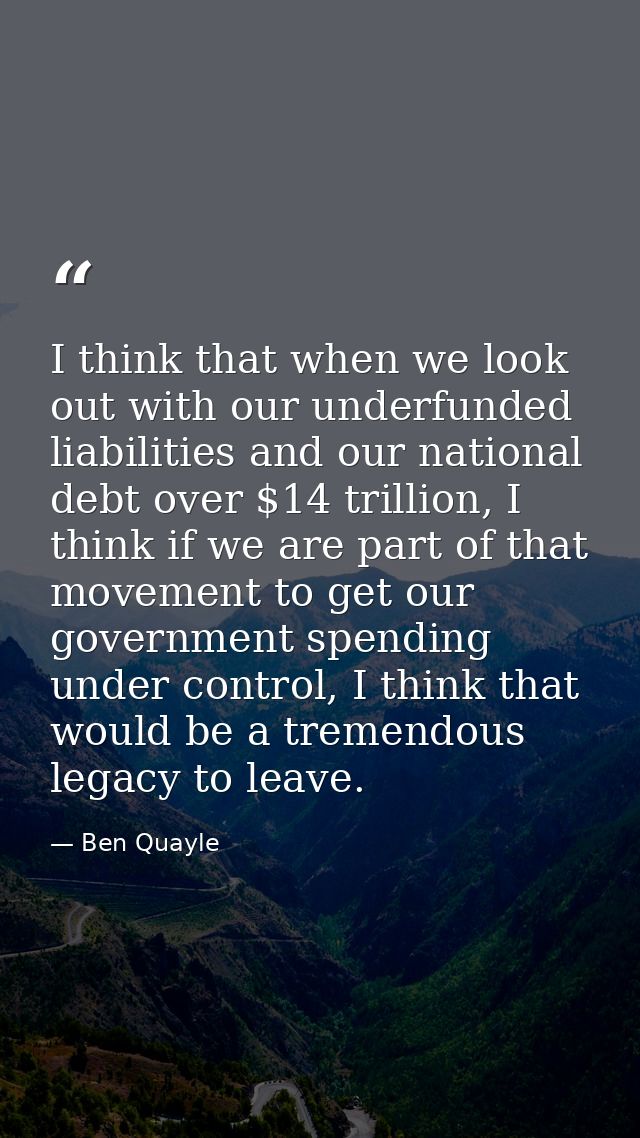 I think that when we look out with our underfunded liabilities and our national debt over $14 trillion, I think if we ar — Ben Quayle